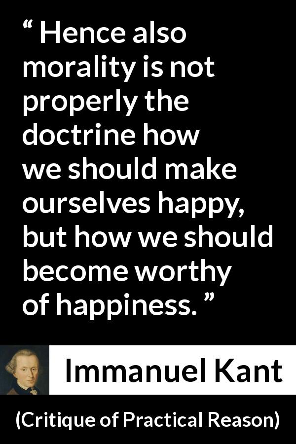 Immanuel Kant quote about happiness from Critique of Practical Reason - Hence also morality is not properly the doctrine how we should make ourselves happy, but how we should become worthy of happiness.