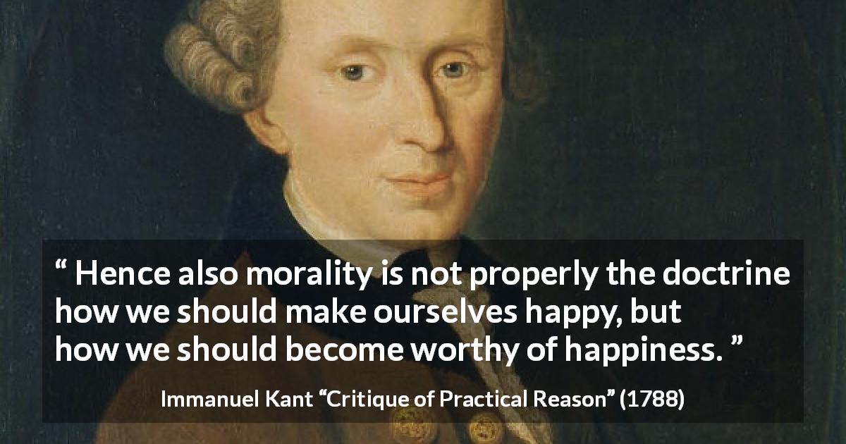 Immanuel Kant quote about happiness from Critique of Practical Reason - Hence also morality is not properly the doctrine how we should make ourselves happy, but how we should become worthy of happiness.