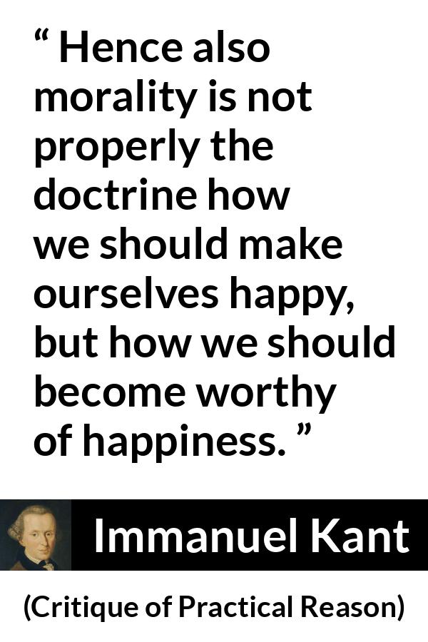 Immanuel Kant quote about happiness from Critique of Practical Reason - Hence also morality is not properly the doctrine how we should make ourselves happy, but how we should become worthy of happiness.