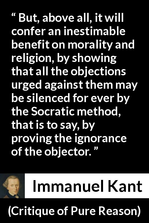 Immanuel Kant quote about ignorance from Critique of Pure Reason - But, above all, it will confer an inestimable benefit on morality and religion, by showing that all the objections urged against them may be silenced for ever by the Socratic method, that is to say, by proving the ignorance of the objector.
