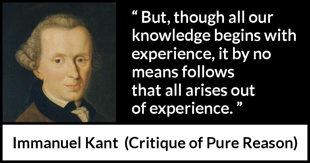 Immanuel Kant quote about knowledge from Critique of Pure Reason - But, though all our knowledge begins with experience, it by no means follows that all arises out of experience.