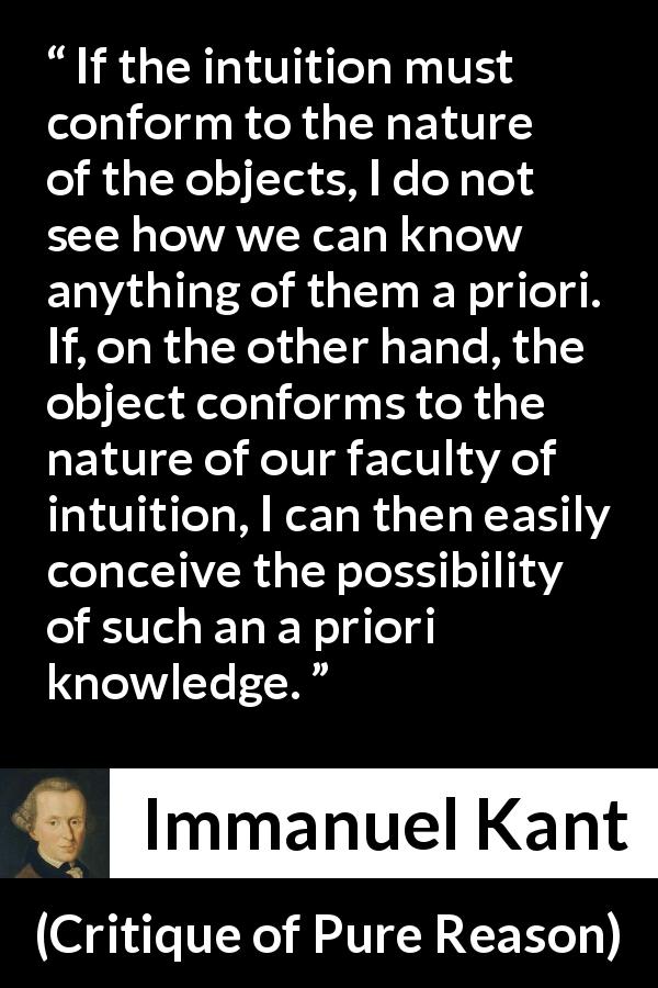 Immanuel Kant quote about knowledge from Critique of Pure Reason - If the intuition must conform to the nature of the objects, I do not see how we can know anything of them a priori. If, on the other hand, the object conforms to the nature of our faculty of intuition, I can then easily conceive the possibility of such an a priori knowledge.