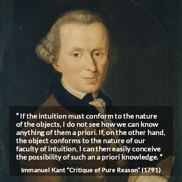 Immanuel Kant quote about knowledge from Critique of Pure Reason - If the intuition must conform to the nature of the objects, I do not see how we can know anything of them a priori. If, on the other hand, the object conforms to the nature of our faculty of intuition, I can then easily conceive the possibility of such an a priori knowledge.