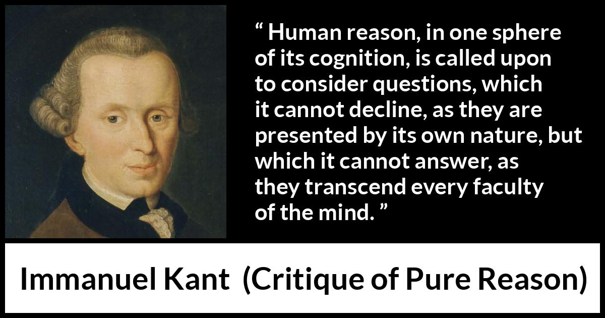 Immanuel Kant quote about mind from Critique of Pure Reason - Human reason, in one sphere of its cognition, is called upon to consider questions, which it cannot decline, as they are presented by its own nature, but which it cannot answer, as they transcend every faculty of the mind.