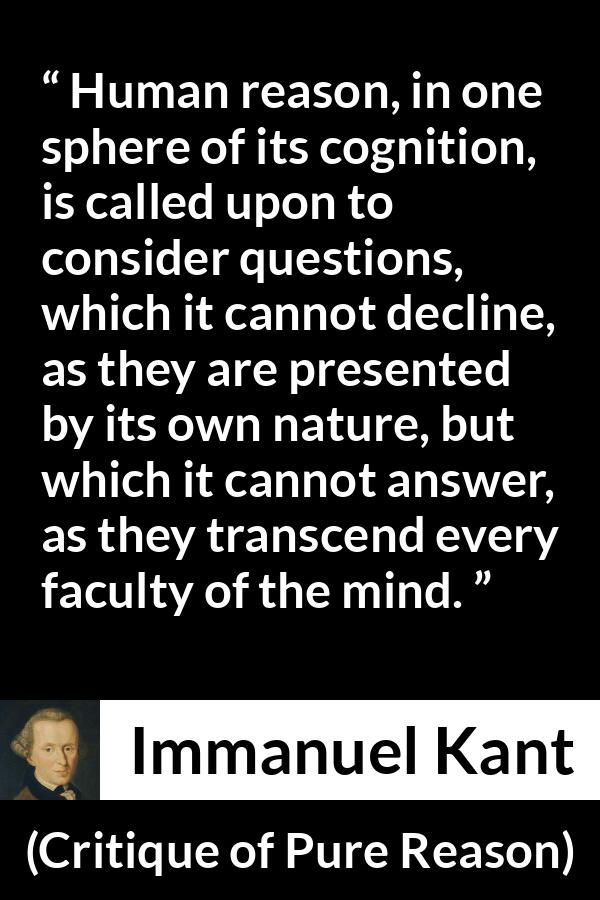 Immanuel Kant quote about mind from Critique of Pure Reason - Human reason, in one sphere of its cognition, is called upon to consider questions, which it cannot decline, as they are presented by its own nature, but which it cannot answer, as they transcend every faculty of the mind.