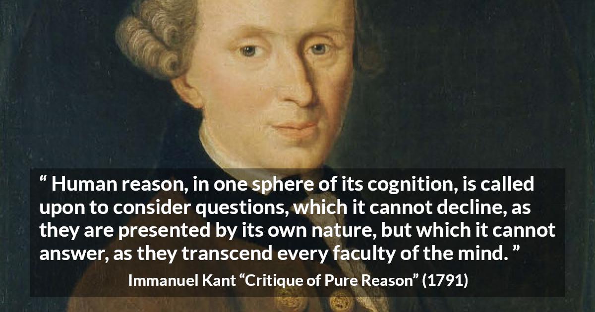 Immanuel Kant quote about mind from Critique of Pure Reason - Human reason, in one sphere of its cognition, is called upon to consider questions, which it cannot decline, as they are presented by its own nature, but which it cannot answer, as they transcend every faculty of the mind.