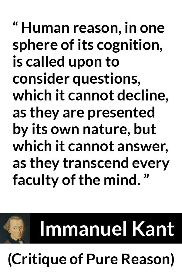 Immanuel Kant quote about mind from Critique of Pure Reason - Human reason, in one sphere of its cognition, is called upon to consider questions, which it cannot decline, as they are presented by its own nature, but which it cannot answer, as they transcend every faculty of the mind.