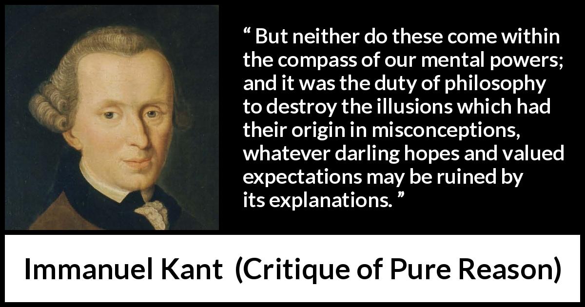 Immanuel Kant quote about philosophy from Critique of Pure Reason - But neither do these come within the compass of our mental powers; and it was the duty of philosophy to destroy the illusions which had their origin in misconceptions, whatever darling hopes and valued expectations may be ruined by its explanations.