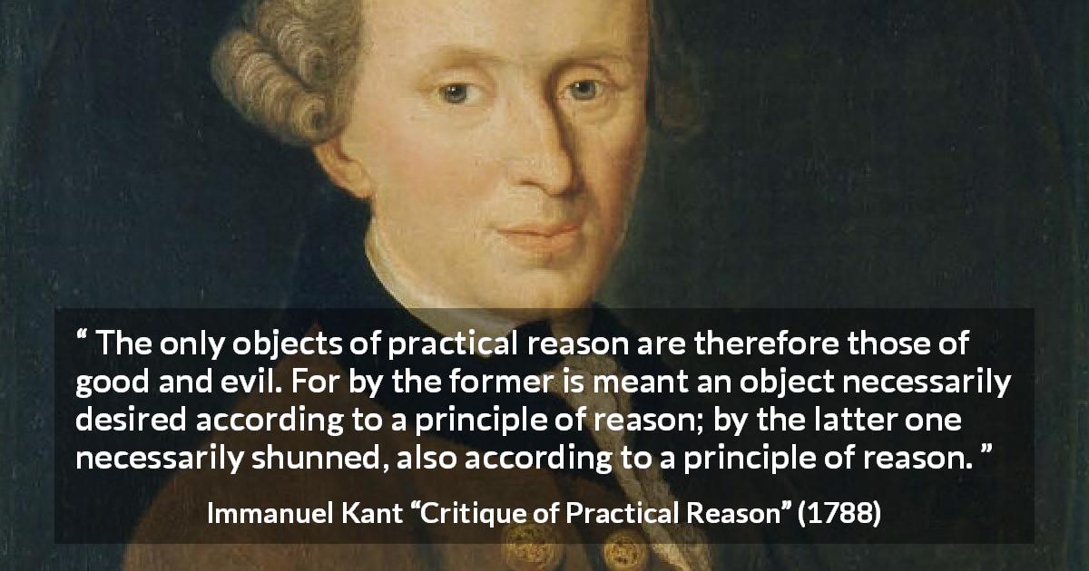 Immanuel Kant quote about reason from Critique of Practical Reason - The only objects of practical reason are therefore those of good and evil. For by the former is meant an object necessarily desired according to a principle of reason; by the latter one necessarily shunned, also according to a principle of reason.