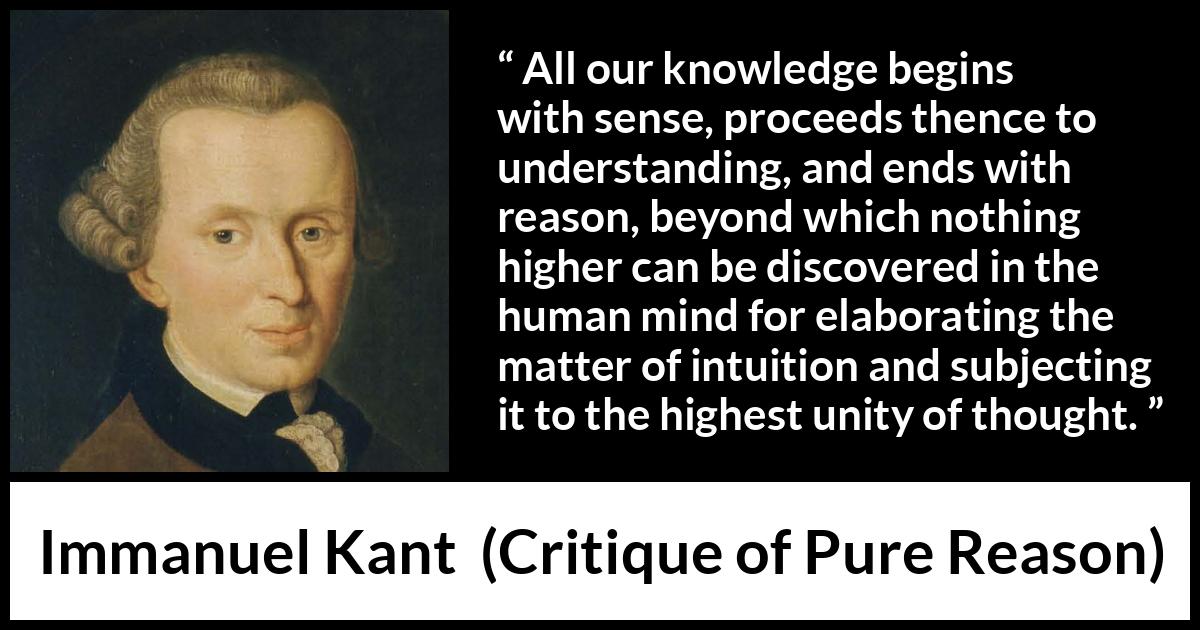 Immanuel Kant quote about reason from Critique of Pure Reason - All our knowledge begins with sense, proceeds thence to understanding, and ends with reason, beyond which nothing higher can be discovered in the human mind for elaborating the matter of intuition and subjecting it to the highest unity of thought.