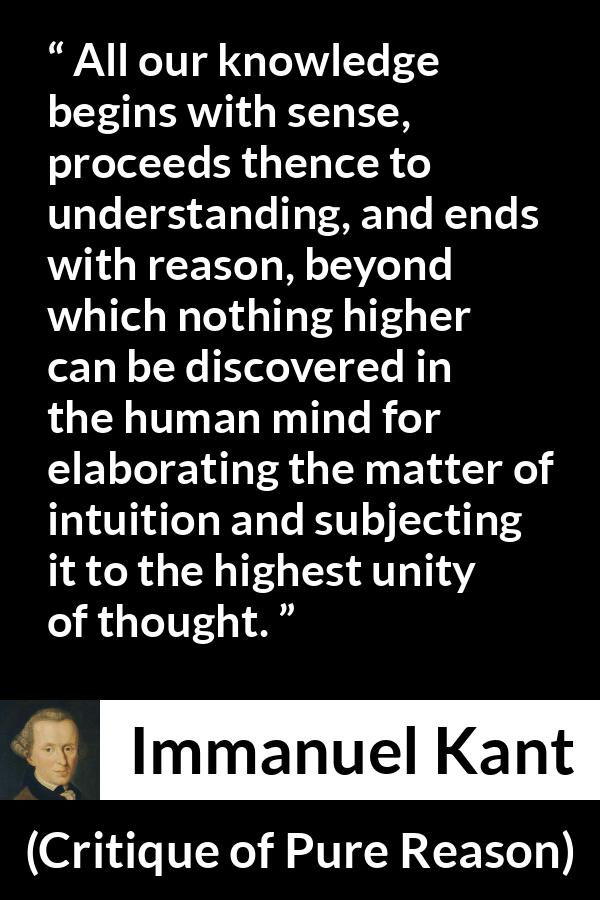 Immanuel Kant quote about reason from Critique of Pure Reason - All our knowledge begins with sense, proceeds thence to understanding, and ends with reason, beyond which nothing higher can be discovered in the human mind for elaborating the matter of intuition and subjecting it to the highest unity of thought.