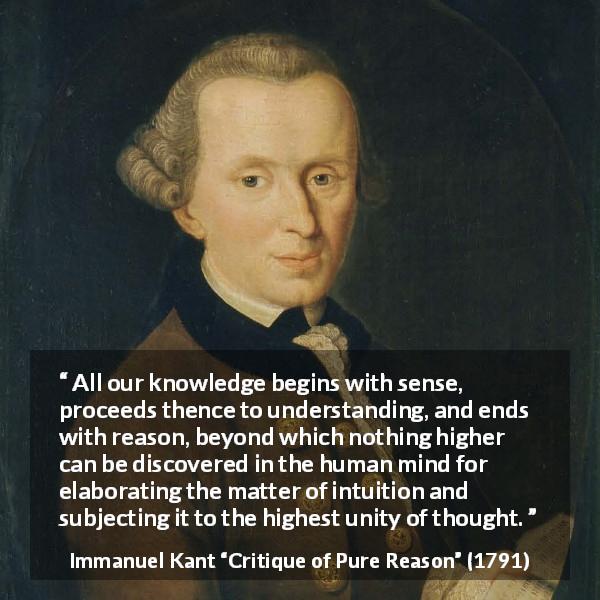 Immanuel Kant quote about reason from Critique of Pure Reason - All our knowledge begins with sense, proceeds thence to understanding, and ends with reason, beyond which nothing higher can be discovered in the human mind for elaborating the matter of intuition and subjecting it to the highest unity of thought.