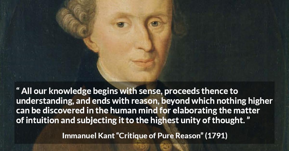 Immanuel Kant quote about reason from Critique of Pure Reason - All our knowledge begins with sense, proceeds thence to understanding, and ends with reason, beyond which nothing higher can be discovered in the human mind for elaborating the matter of intuition and subjecting it to the highest unity of thought.