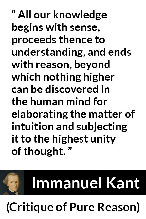 Immanuel Kant quote about reason from Critique of Pure Reason - All our knowledge begins with sense, proceeds thence to understanding, and ends with reason, beyond which nothing higher can be discovered in the human mind for elaborating the matter of intuition and subjecting it to the highest unity of thought.