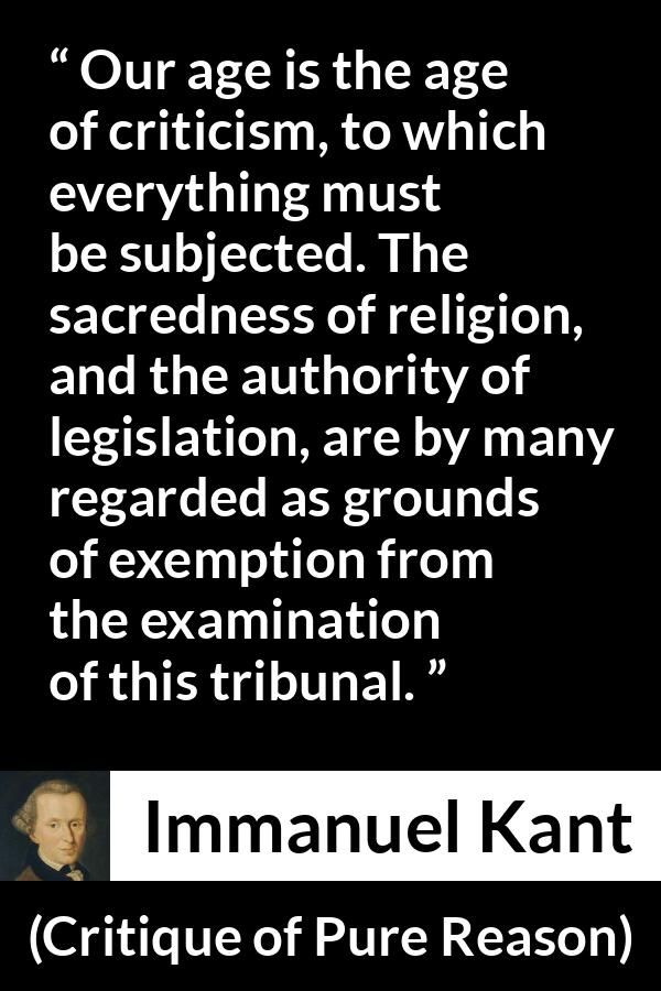 Immanuel Kant quote about religion from Critique of Pure Reason - Our age is the age of criticism, to which everything must be subjected. The sacredness of religion, and the authority of legislation, are by many regarded as grounds of exemption from the examination of this tribunal.