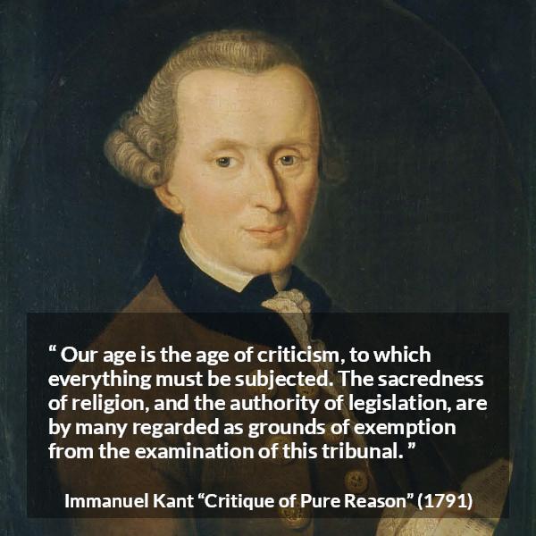 Immanuel Kant quote about religion from Critique of Pure Reason - Our age is the age of criticism, to which everything must be subjected. The sacredness of religion, and the authority of legislation, are by many regarded as grounds of exemption from the examination of this tribunal.