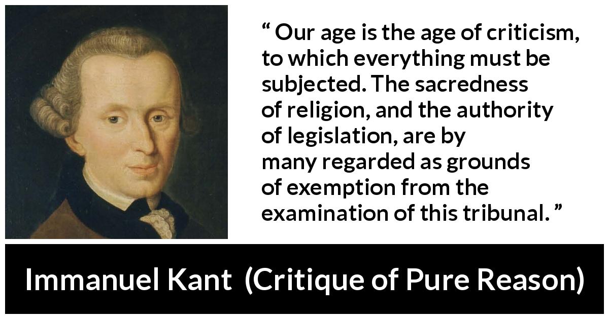 Immanuel Kant quote about religion from Critique of Pure Reason - Our age is the age of criticism, to which everything must be subjected. The sacredness of religion, and the authority of legislation, are by many regarded as grounds of exemption from the examination of this tribunal.