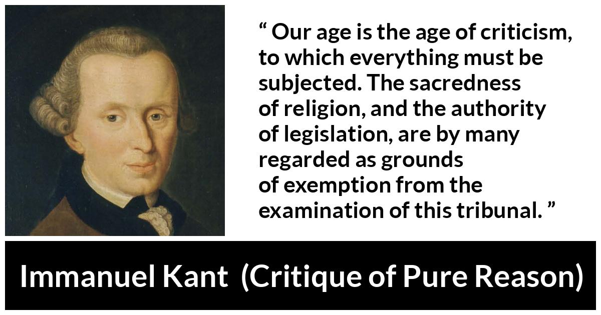 Immanuel Kant quote about religion from Critique of Pure Reason - Our age is the age of criticism, to which everything must be subjected. The sacredness of religion, and the authority of legislation, are by many regarded as grounds of exemption from the examination of this tribunal.