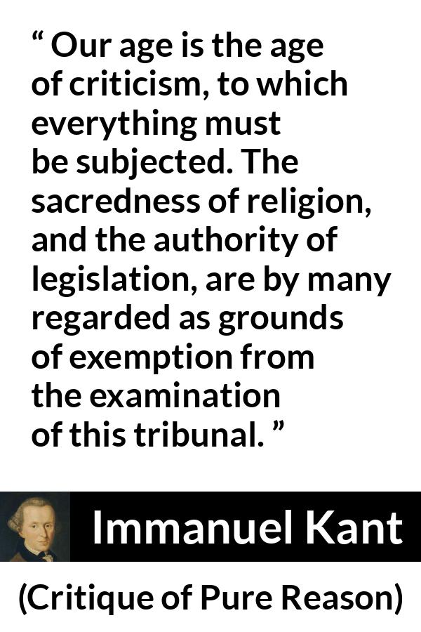 Immanuel Kant quote about religion from Critique of Pure Reason - Our age is the age of criticism, to which everything must be subjected. The sacredness of religion, and the authority of legislation, are by many regarded as grounds of exemption from the examination of this tribunal.