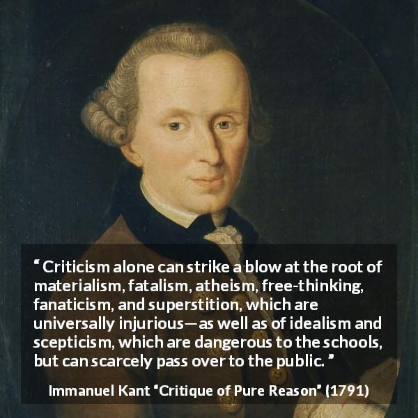 Immanuel Kant quote about scepticism from Critique of Pure Reason - Criticism alone can strike a blow at the root of materialism, fatalism, atheism, free-thinking, fanaticism, and superstition, which are universally injurious—as well as of idealism and scepticism, which are dangerous to the schools, but can scarcely pass over to the public.