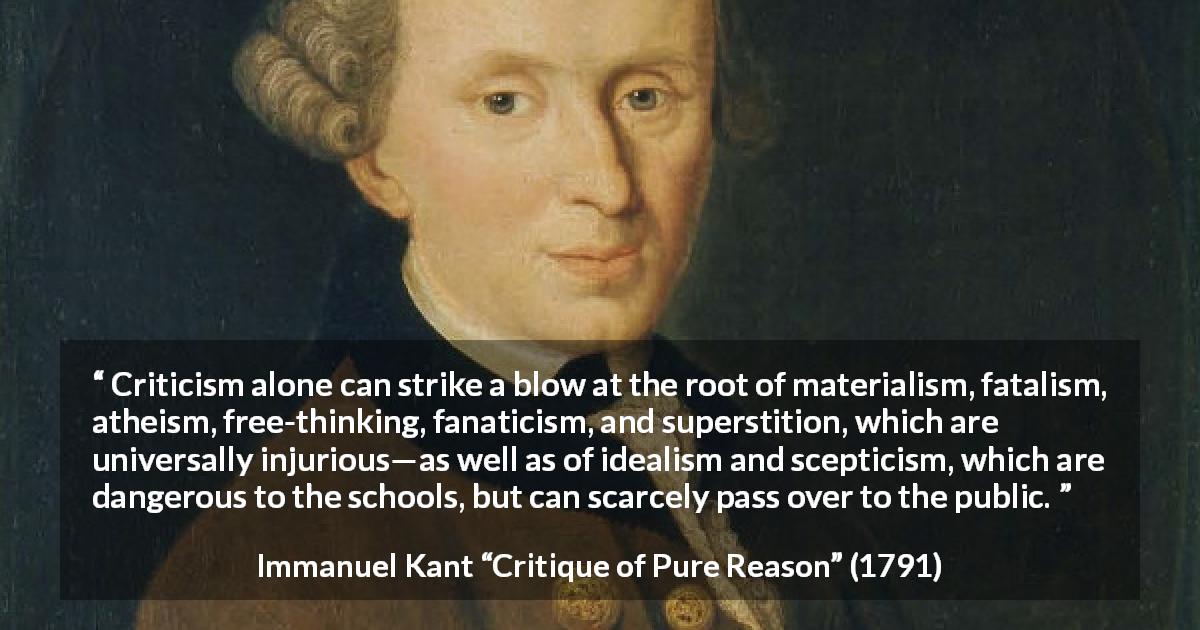 Immanuel Kant quote about scepticism from Critique of Pure Reason - Criticism alone can strike a blow at the root of materialism, fatalism, atheism, free-thinking, fanaticism, and superstition, which are universally injurious—as well as of idealism and scepticism, which are dangerous to the schools, but can scarcely pass over to the public.