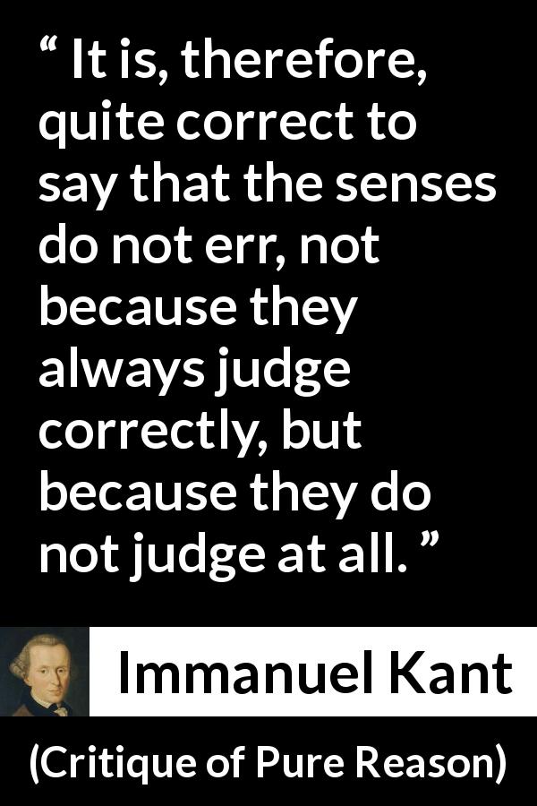 Immanuel Kant quote about senses from Critique of Pure Reason - It is, therefore, quite correct to say that the senses do not err, not because they always judge correctly, but because they do not judge at all.
