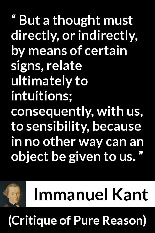 Immanuel Kant quote about thought from Critique of Pure Reason - But a thought must directly, or indirectly, by means of certain signs, relate ultimately to intuitions; consequently, with us, to sensibility, because in no other way can an object be given to us.