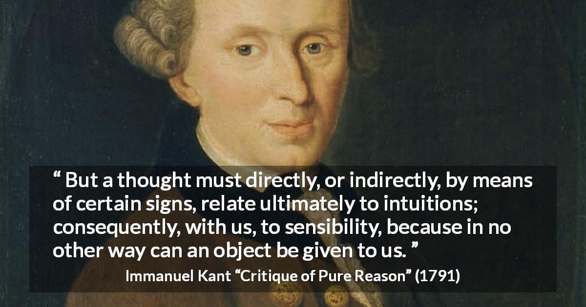 Immanuel Kant quote about thought from Critique of Pure Reason - But a thought must directly, or indirectly, by means of certain signs, relate ultimately to intuitions; consequently, with us, to sensibility, because in no other way can an object be given to us.
