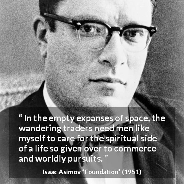 Isaac Asimov quote about care from Foundation - In the empty expanses of space, the wandering traders need men like myself to care for the spiritual side of a life so given over to commerce and worldly pursuits.