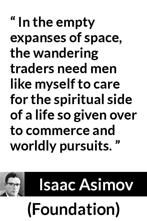 Isaac Asimov quote about care from Foundation - In the empty expanses of space, the wandering traders need men like myself to care for the spiritual side of a life so given over to commerce and worldly pursuits.