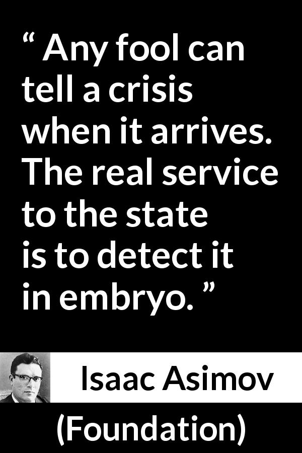 Isaac Asimov quote about crisis from Foundation - Any fool can tell a crisis when it arrives. The real service to the state is to detect it in embryo.