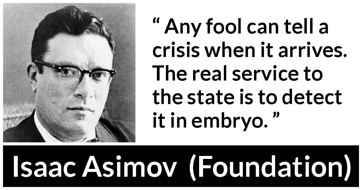 Isaac Asimov quote about crisis from Foundation - Any fool can tell a crisis when it arrives. The real service to the state is to detect it in embryo.