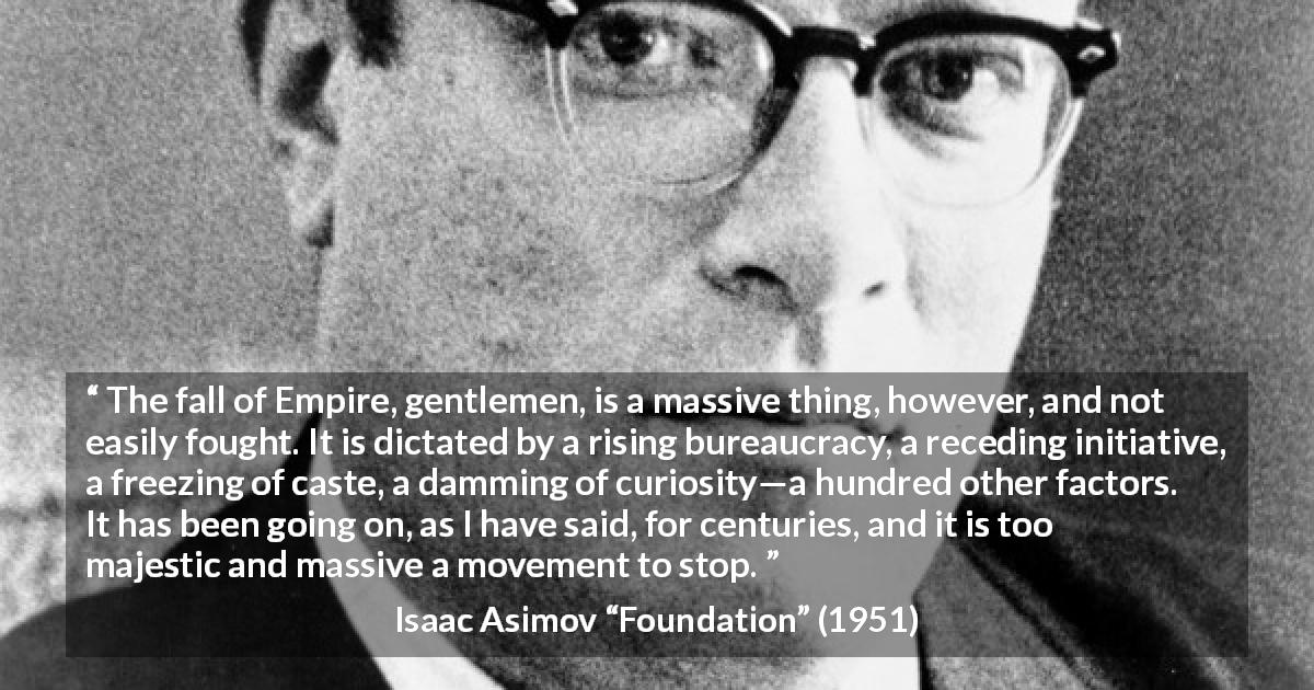 Isaac Asimov quote about fall from Foundation - The fall of Empire, gentlemen, is a massive thing, however, and not easily fought. It is dictated by a rising bureaucracy, a receding initiative, a freezing of caste, a damming of curiosity—a hundred other factors. It has been going on, as I have said, for centuries, and it is too majestic and massive a movement to stop.