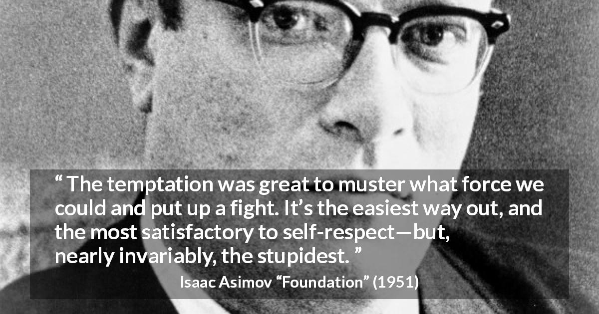 Isaac Asimov quote about fight from Foundation - The temptation was great to muster what force we could and put up a fight. It’s the easiest way out, and the most satisfactory to self-respect—but, nearly invariably, the stupidest.