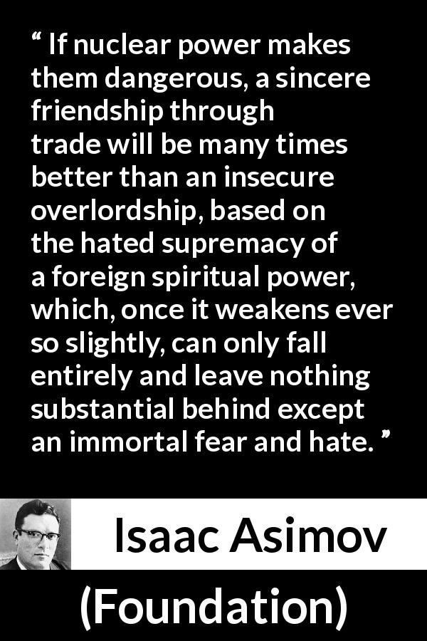 Isaac Asimov quote about friendship from Foundation - If nuclear power makes them dangerous, a sincere friendship through trade will be many times better than an insecure overlordship, based on the hated supremacy of a foreign spiritual power, which, once it weakens ever so slightly, can only fall entirely and leave nothing substantial behind except an immortal fear and hate.