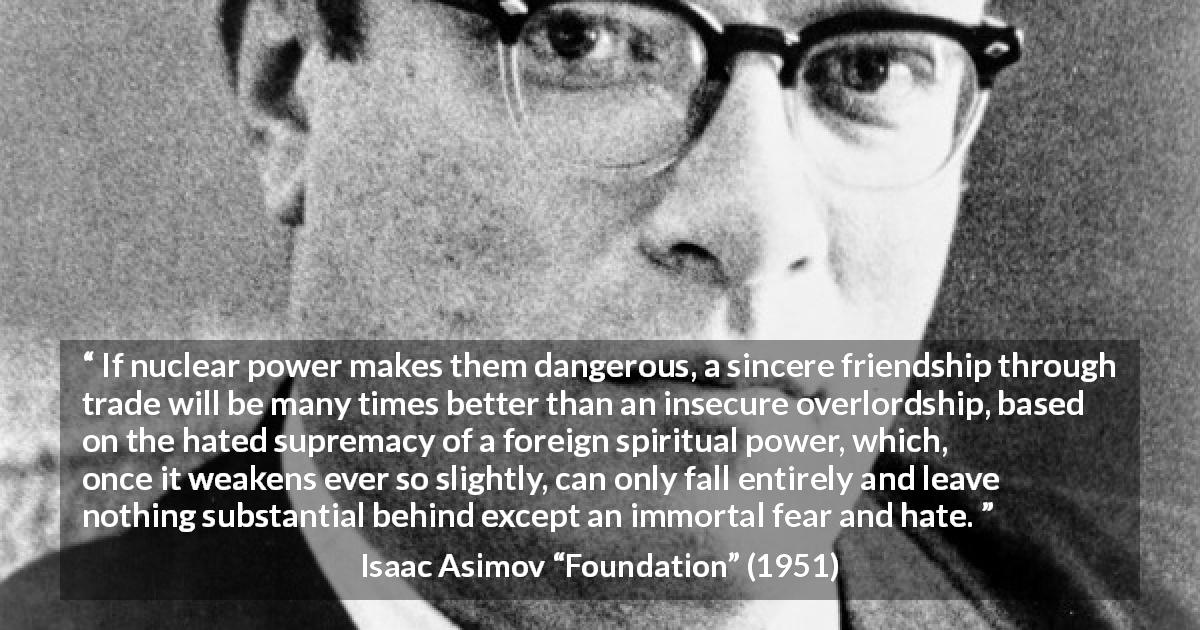 Isaac Asimov quote about friendship from Foundation - If nuclear power makes them dangerous, a sincere friendship through trade will be many times better than an insecure overlordship, based on the hated supremacy of a foreign spiritual power, which, once it weakens ever so slightly, can only fall entirely and leave nothing substantial behind except an immortal fear and hate.