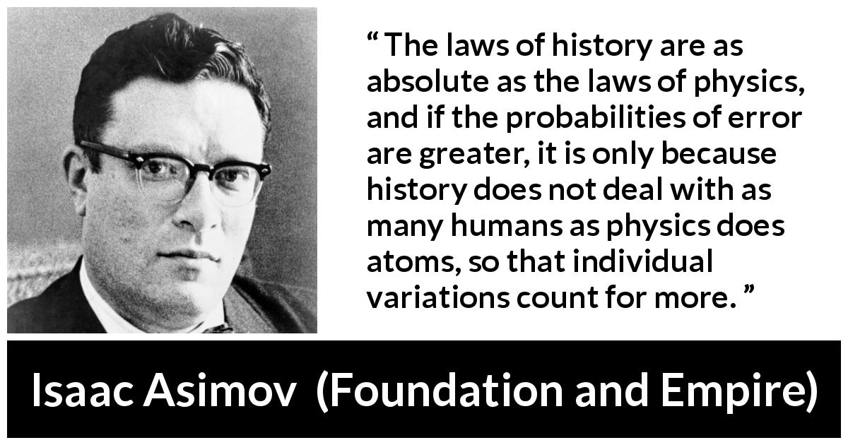 Isaac Asimov quote about history from Foundation and Empire - The laws of history are as absolute as the laws of physics, and if the probabilities of error are greater, it is only because history does not deal with as many humans as physics does atoms, so that individual variations count for more.