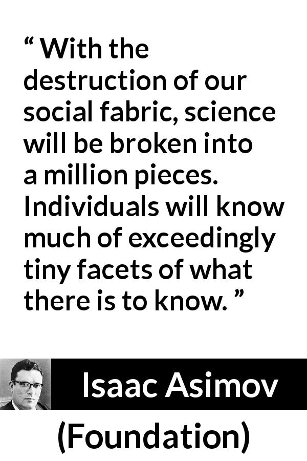 Isaac Asimov quote about knowledge from Foundation - With the destruction of our social fabric, science will be broken into a million pieces. Individuals will know much of exceedingly tiny facets of what there is to know.