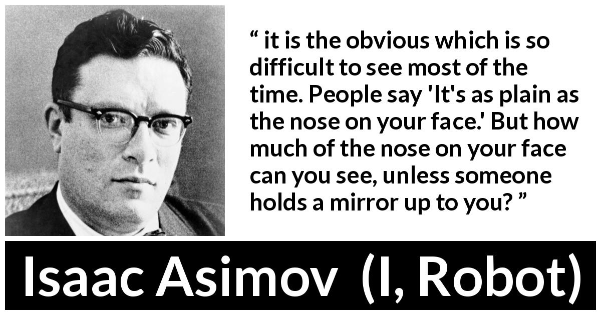 Isaac Asimov quote about mirror from I, Robot - it is the obvious which is so difficult to see most of the time. People say 'It's as plain as the nose on your face.' But how much of the nose on your face can you see, unless someone holds a mirror up to you?