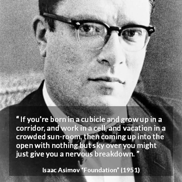 Isaac Asimov quote about openness from Foundation - If you’re born in a cubicle and grow up in a corridor, and work in a cell, and vacation in a crowded sun-room, then coming up into the open with nothing but sky over you might just give you a nervous breakdown.