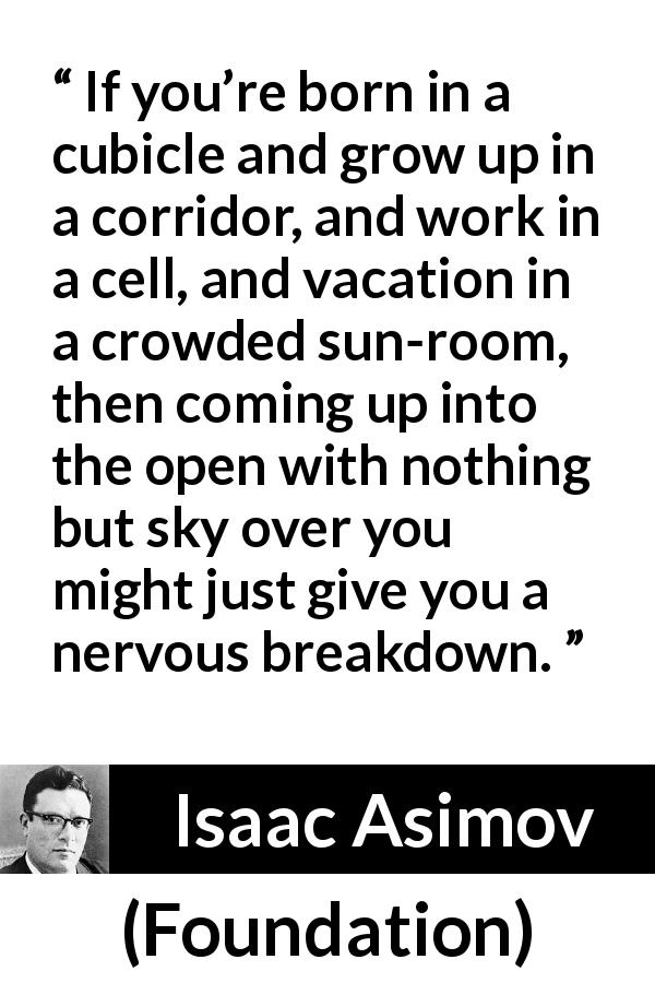 Isaac Asimov quote about openness from Foundation - If you’re born in a cubicle and grow up in a corridor, and work in a cell, and vacation in a crowded sun-room, then coming up into the open with nothing but sky over you might just give you a nervous breakdown.