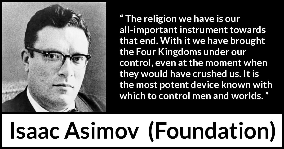 Isaac Asimov quote about power from Foundation - The religion we have is our all-important instrument towards that end. With it we have brought the Four Kingdoms under our control, even at the moment when they would have crushed us. It is the most potent device known with which to control men and worlds.
