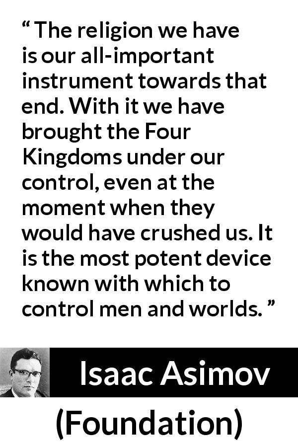 Isaac Asimov quote about power from Foundation - The religion we have is our all-important instrument towards that end. With it we have brought the Four Kingdoms under our control, even at the moment when they would have crushed us. It is the most potent device known with which to control men and worlds.