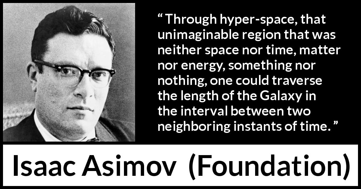 Isaac Asimov quote about travel from Foundation - Through hyper-space, that unimaginable region that was neither space nor time, matter nor energy, something nor nothing, one could traverse the length of the Galaxy in the interval between two neighboring instants of time.