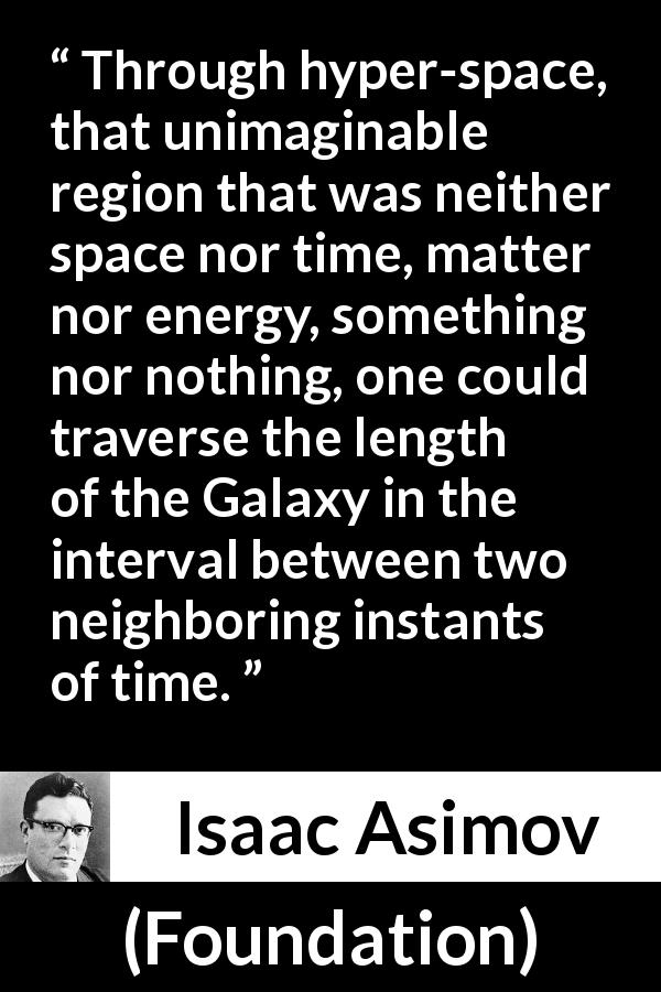 Isaac Asimov quote about travel from Foundation - Through hyper-space, that unimaginable region that was neither space nor time, matter nor energy, something nor nothing, one could traverse the length of the Galaxy in the interval between two neighboring instants of time.
