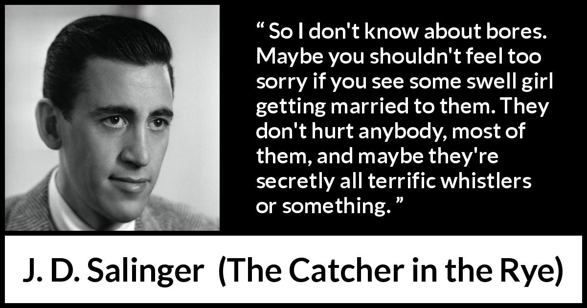 J. D. Salinger quote about boredom from The Catcher in the Rye - So I don't know about bores. Maybe you shouldn't feel too sorry if you see some swell girl getting married to them. They don't hurt anybody, most of them, and maybe they're secretly all terrific whistlers or something.