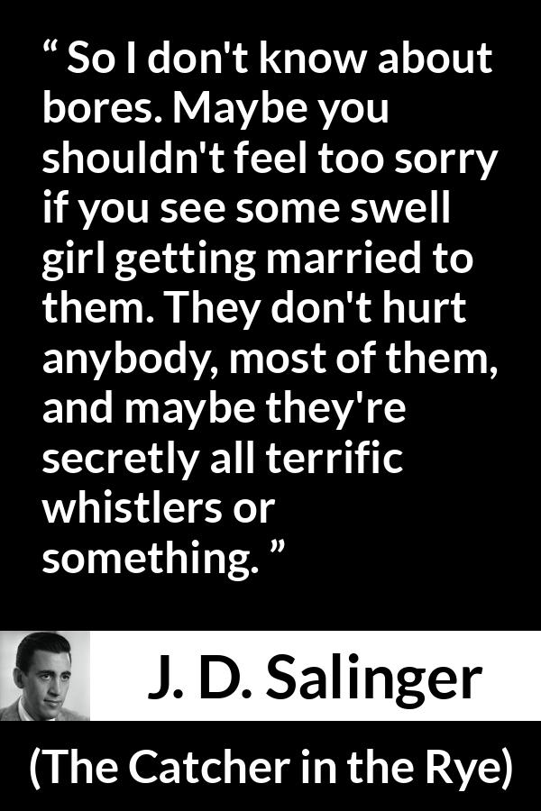 J. D. Salinger quote about boredom from The Catcher in the Rye - So I don't know about bores. Maybe you shouldn't feel too sorry if you see some swell girl getting married to them. They don't hurt anybody, most of them, and maybe they're secretly all terrific whistlers or something.