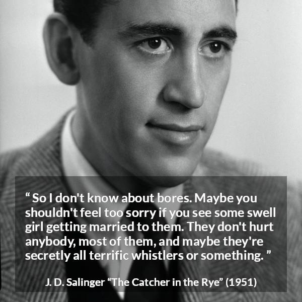 J. D. Salinger quote about boredom from The Catcher in the Rye - So I don't know about bores. Maybe you shouldn't feel too sorry if you see some swell girl getting married to them. They don't hurt anybody, most of them, and maybe they're secretly all terrific whistlers or something.