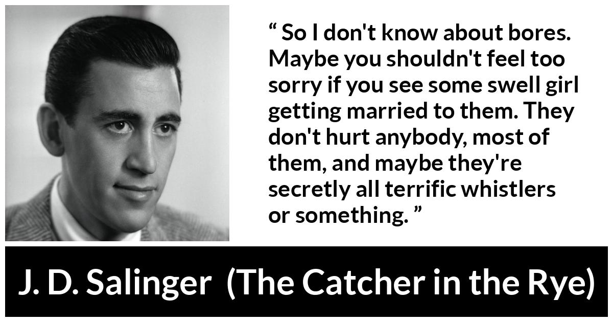 J. D. Salinger quote about boredom from The Catcher in the Rye - So I don't know about bores. Maybe you shouldn't feel too sorry if you see some swell girl getting married to them. They don't hurt anybody, most of them, and maybe they're secretly all terrific whistlers or something.