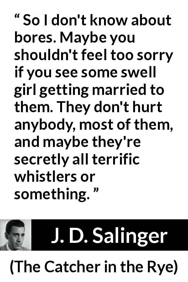 J. D. Salinger quote about boredom from The Catcher in the Rye - So I don't know about bores. Maybe you shouldn't feel too sorry if you see some swell girl getting married to them. They don't hurt anybody, most of them, and maybe they're secretly all terrific whistlers or something.